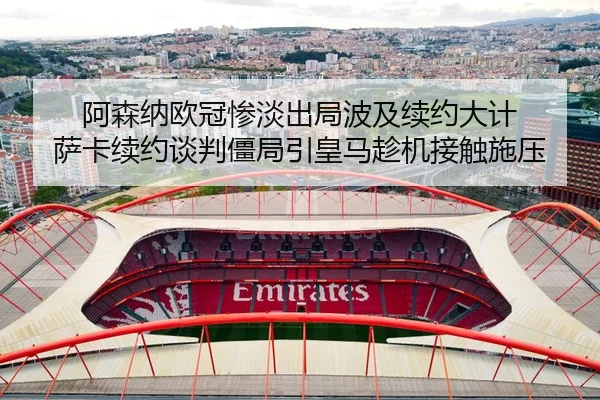 阿森纳欧冠惨淡出局波及续约大计 萨卡续约谈判僵局引皇马趁机接触施压